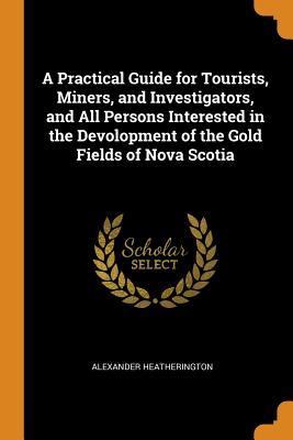 Read A Practical Guide for Tourists, Miners, and Investigators, and All Persons Interested in the Devolopment of the Gold Fields of Nova Scotia - Alexander Heatherington | ePub