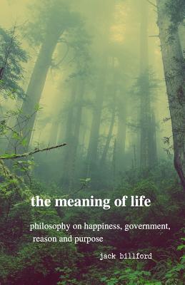 Read The Meaning of Life: Philosophy on Happiness, Government, Reason and Purpose - Jack Billford | PDF