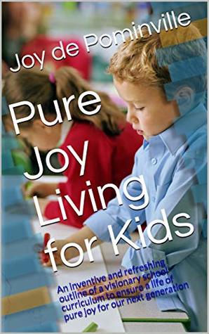 Full Download Pure Joy Living for Kids: An inventive and refreshing outline of a visionary school curriculum to ensure a life of pure joy for our next generation - Joy de Pominville file in PDF