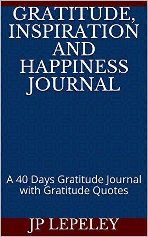 Full Download Gratitude, Inspiration and Happiness Journal: A 40 Days Gratitude Journal with Gratitude Quotes - J.P. Lepeley | ePub