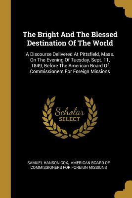 Read Online The Bright And The Blessed Destination Of The World: A Discourse Delivered At Pittsfield, Mass. On The Evening Of Tuesday, Sept. 11, 1849, Before The American Board Of Commissioners For Foreign Missions - Samuel Hanson Cox file in PDF